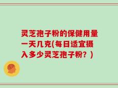 灵芝孢子粉的保健用量一天几克(每日适宜摄入多少灵芝孢子粉？)