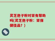 灵芝孢子粉对肾有帮助吗(灵芝孢子粉：肾保健佳品？)