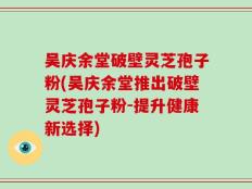 吴庆余堂破壁灵芝孢子粉(吴庆余堂推出破壁灵芝孢子粉-提升健康新选择)