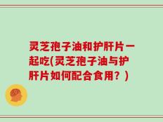 灵芝孢子油和护肝片一起吃(灵芝孢子油与护肝片如何配合食用？)