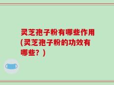 灵芝孢子粉有哪些作用(灵芝孢子粉的功效有哪些？)