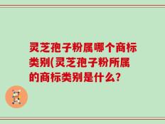 灵芝孢子粉属哪个商标类别(灵芝孢子粉所属的商标类别是什么？
