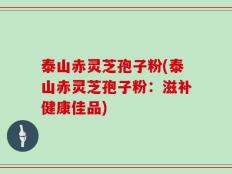 泰山赤灵芝孢子粉(泰山赤灵芝孢子粉：滋补健康佳品)