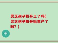 灵芝孢子粉开工了吗(灵芝孢子粉开始生产了吗？)