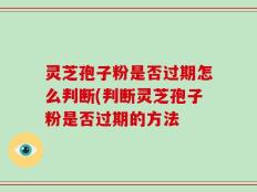 灵芝孢子粉是否过期怎么判断(判断灵芝孢子粉是否过期的方法