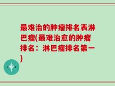 最难治的肿瘤排名表淋巴瘤(最难治愈的肿瘤排名：淋巴瘤排名第一)