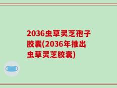 2036虫草灵芝孢子胶囊(2036年推出虫草灵芝胶囊)