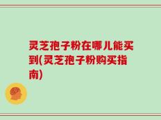 灵芝孢子粉在哪儿能买到(灵芝孢子粉购买指南)