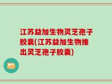 江苏益加生物灵芝孢子胶囊(江苏益加生物推出灵芝孢子胶囊)