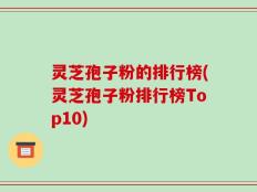 灵芝孢子粉的排行榜(灵芝孢子粉排行榜Top10)