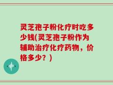 灵芝孢子粉化疗时吃多少钱(灵芝孢子粉作为辅助治疗化疗药物，价格多少？)
