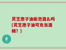 灵芝孢子油能泡酒么吗(灵芝孢子油可充当酒精？)