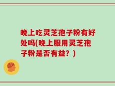 晚上吃灵芝孢子粉有好处吗(晚上服用灵芝孢子粉是否有益？)