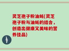 灵芝孢子粉油蚝(灵芝孢子粉与油蚝的结合，创造出健康又美味的营养佳品)