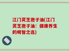 江门灵芝孢子油(江门灵芝孢子油：健康养生的明智之选)
