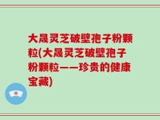 大晟灵芝破壁孢子粉颗粒(大晟灵芝破壁孢子粉颗粒——珍贵的健康宝藏)