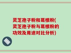 灵芝孢子粉和葛根粉(灵芝孢子粉与葛根粉的功效及用途对比分析)