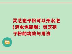 灵芝孢子粉可以开水泡(泡水也能喝：灵芝孢子粉的功效与用法