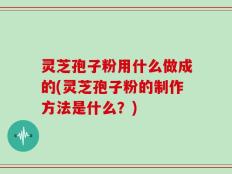 灵芝孢子粉用什么做成的(灵芝孢子粉的制作方法是什么？)