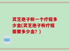 灵芝孢子粉一个疗程多少盒(灵芝孢子粉疗程需要多少盒？)
