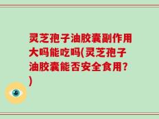 灵芝孢子油胶囊副作用大吗能吃吗(灵芝孢子油胶囊能否安全食用？)