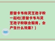 恩替卡韦和灵芝孢子粉一起吃(恩替卡韦与灵芝孢子粉联合服用，会产生什么效果？)