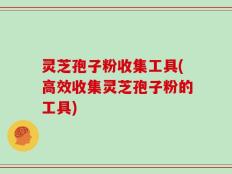 灵芝孢子粉收集工具(高效收集灵芝孢子粉的工具)