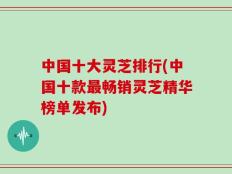 中国十大灵芝排行(中国十款最畅销灵芝精华榜单发布)