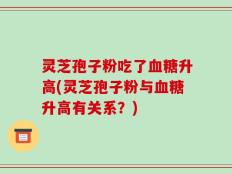 灵芝孢子粉吃了血糖升高(灵芝孢子粉与血糖升高有关系？)
