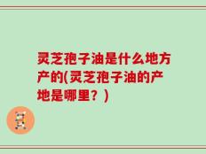 灵芝孢子油是什么地方产的(灵芝孢子油的产地是哪里？)
