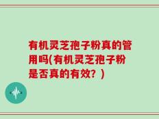 有机灵芝孢子粉真的管用吗(有机灵芝孢子粉是否真的有效？)