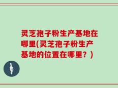 灵芝孢子粉生产基地在哪里(灵芝孢子粉生产基地的位置在哪里？)
