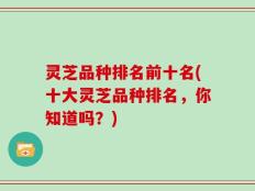 灵芝品种排名前十名(十大灵芝品种排名，你知道吗？)
