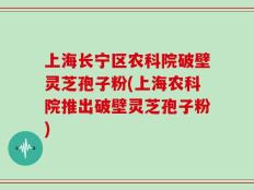 上海长宁区农科院破壁灵芝孢子粉(上海农科院推出破壁灵芝孢子粉)