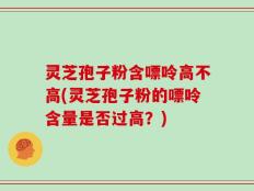 灵芝孢子粉含嘌呤高不高(灵芝孢子粉的嘌呤含量是否过高？)