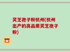灵芝孢子粉杭州(杭州出产的高品质灵芝孢子粉)