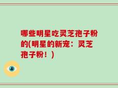 哪些明星吃灵芝孢子粉的(明星的新宠：灵芝孢子粉！)