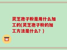 灵芝孢子粉是用什么加工的(灵芝孢子粉的加工方法是什么？)