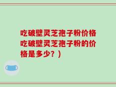 吃破壁灵芝孢子粉价格吃破壁灵芝孢子粉的价格是多少？)