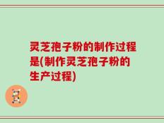 灵芝孢子粉的制作过程是(制作灵芝孢子粉的生产过程)