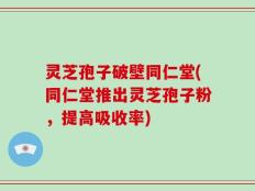 灵芝孢子破壁同仁堂(同仁堂推出灵芝孢子粉，提高吸收率)