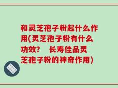 和灵芝孢子粉起什么作用(灵芝孢子粉有什么功效？  长寿佳品灵芝孢子粉的神奇作用)