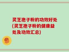 灵芝孢子粉的功效好处(灵芝孢子粉的健康益处及功效汇总)