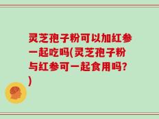 灵芝孢子粉可以加红参一起吃吗(灵芝孢子粉与红参可一起食用吗？)