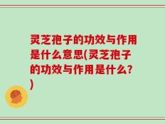 灵芝孢子的功效与作用是什么意思(灵芝孢子的功效与作用是什么？)