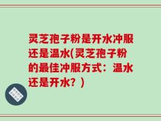 灵芝孢子粉是开水冲服还是温水(灵芝孢子粉的最佳冲服方式：温水还是开水？)