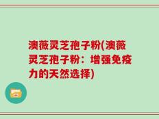 澳薇灵芝孢子粉(澳薇灵芝孢子粉：增强免疫力的天然选择)