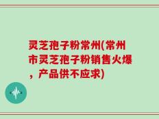 灵芝孢子粉常州(常州市灵芝孢子粉销售火爆，产品供不应求)