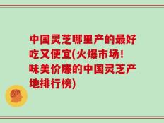 中国灵芝哪里产的最好吃又便宜(火爆市场！味美价廉的中国灵芝产地排行榜)