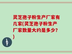 灵芝孢子粉生产厂家有几家(灵芝孢子粉生产厂家数量大约是多少？)